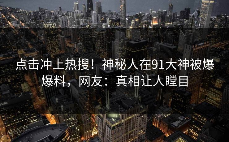 点击冲上热搜！神秘人在91大神被爆爆料，网友：真相让人瞠目