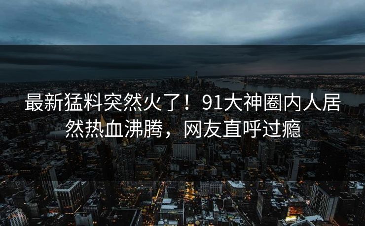 最新猛料突然火了！91大神圈内人居然热血沸腾，网友直呼过瘾