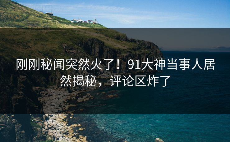 刚刚秘闻突然火了！91大神当事人居然揭秘，评论区炸了