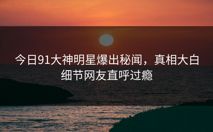 今日91大神明星爆出秘闻，真相大白细节网友直呼过瘾