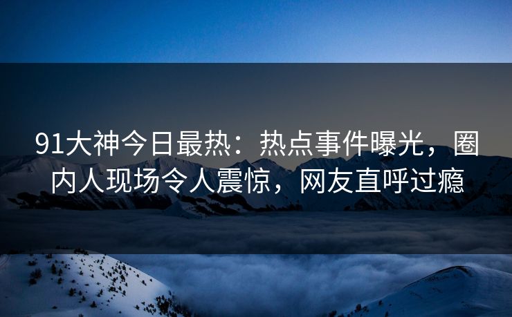 91大神今日最热：热点事件曝光，圈内人现场令人震惊，网友直呼过瘾