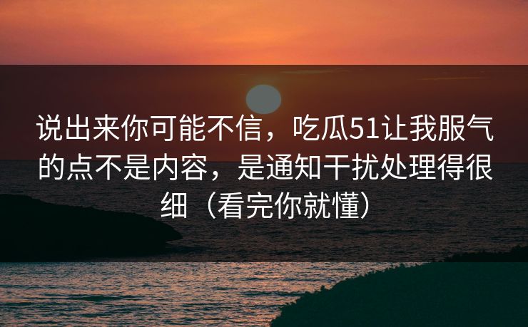说出来你可能不信，吃瓜51让我服气的点不是内容，是通知干扰处理得很细（看完你就懂）
