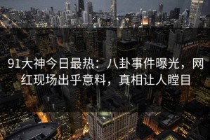 91大神今日最热：八卦事件曝光，网红现场出乎意料，真相让人瞠目