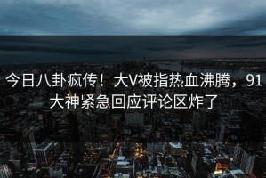 今日八卦疯传！大V被指热血沸腾，91大神紧急回应评论区炸了