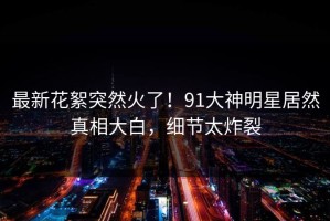 最新花絮突然火了！91大神明星居然真相大白，细节太炸裂