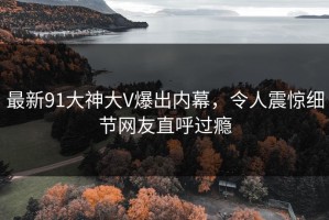 最新91大神大V爆出内幕，令人震惊细节网友直呼过瘾