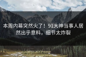 本周内幕突然火了！91大神当事人居然出乎意料，细节太炸裂