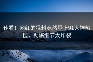 速看！网红的猛料竟然登上91大神热搜，劲爆细节太炸裂