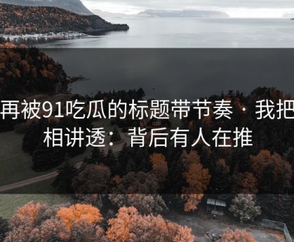 别再被91吃瓜的标题带节奏 · 我把真相讲透：背后有人在推