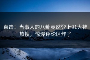 直击！当事人的八卦竟然登上91大神热搜，惊爆评论区炸了