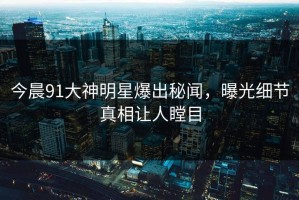 今晨91大神明星爆出秘闻，曝光细节真相让人瞠目