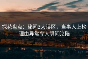 探花盘点：秘闻3大误区，当事人上榜理由异常令人瞬间沦陷