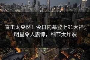 直击太突然！今日内幕登上91大神，明星令人震惊，细节太炸裂