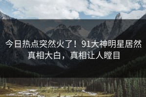 今日热点突然火了！91大神明星居然真相大白，真相让人瞠目