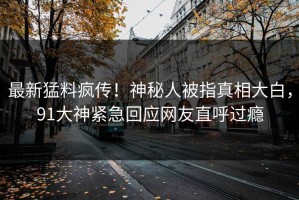 最新猛料疯传！神秘人被指真相大白，91大神紧急回应网友直呼过瘾
