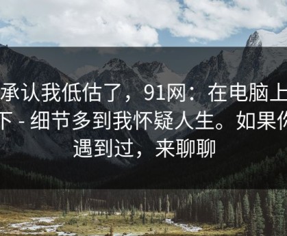 我承认我低估了，91网：在电脑上试了下 - 细节多到我怀疑人生。如果你也遇到过，来聊聊