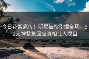 今日花絮疯传！明星被指引爆全场，91大神紧急回应真相让人瞠目