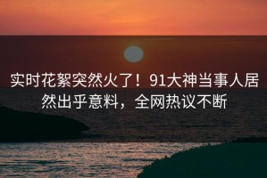 实时花絮突然火了！91大神当事人居然出乎意料，全网热议不断