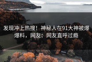 发现冲上热搜！神秘人在91大神被爆爆料，网友：网友直呼过瘾