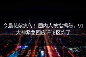 今晨花絮疯传！圈内人被指揭秘，91大神紧急回应评论区炸了