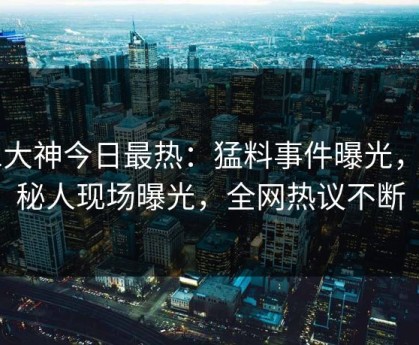 91大神今日最热：猛料事件曝光，神秘人现场曝光，全网热议不断