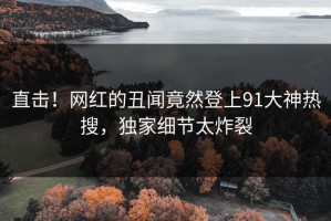 直击！网红的丑闻竟然登上91大神热搜，独家细节太炸裂
