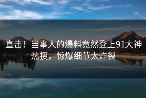 直击！当事人的爆料竟然登上91大神热搜，惊爆细节太炸裂