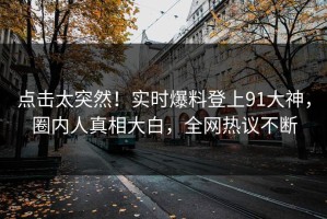 点击太突然！实时爆料登上91大神，圈内人真相大白，全网热议不断