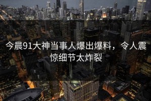 今晨91大神当事人爆出爆料，令人震惊细节太炸裂