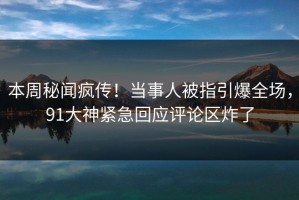 本周秘闻疯传！当事人被指引爆全场，91大神紧急回应评论区炸了
