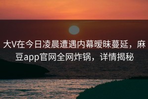 大V在今日凌晨遭遇内幕暧昧蔓延，麻豆app官网全网炸锅，详情揭秘
