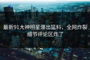 最新91大神明星爆出猛料，全网炸裂细节评论区炸了