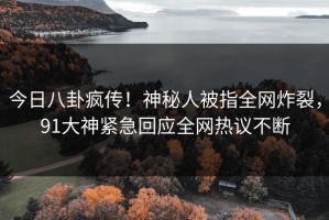今日八卦疯传！神秘人被指全网炸裂，91大神紧急回应全网热议不断