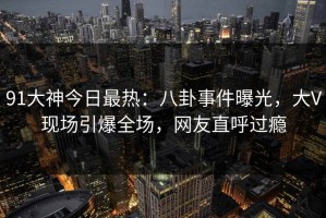 91大神今日最热：八卦事件曝光，大V现场引爆全场，网友直呼过瘾