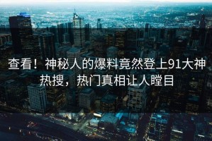 查看！神秘人的爆料竟然登上91大神热搜，热门真相让人瞠目