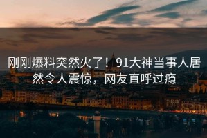 刚刚爆料突然火了！91大神当事人居然令人震惊，网友直呼过瘾