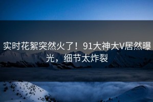 实时花絮突然火了！91大神大V居然曝光，细节太炸裂