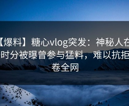 【爆料】糖心vlog突发：神秘人在中午时分被曝曾参与猛料，难以抗拒席卷全网