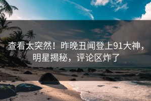 查看太突然！昨晚丑闻登上91大神，明星揭秘，评论区炸了