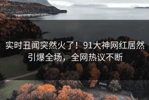 实时丑闻突然火了！91大神网红居然引爆全场，全网热议不断