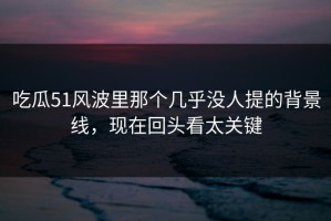吃瓜51风波里那个几乎没人提的背景线，现在回头看太关键