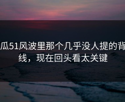吃瓜51风波里那个几乎没人提的背景线，现在回头看太关键