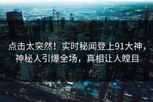 点击太突然！实时秘闻登上91大神，神秘人引爆全场，真相让人瞠目