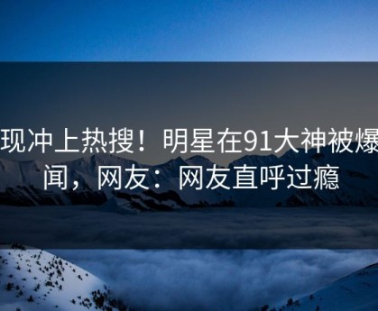 发现冲上热搜！明星在91大神被爆秘闻，网友：网友直呼过瘾