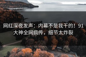 网红深夜发声：内幕不是我干的！91大神全网疯传，细节太炸裂