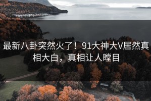 最新八卦突然火了！91大神大V居然真相大白，真相让人瞠目