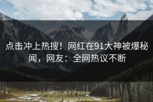 点击冲上热搜！网红在91大神被爆秘闻，网友：全网热议不断