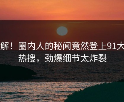 了解！圈内人的秘闻竟然登上91大神热搜，劲爆细节太炸裂