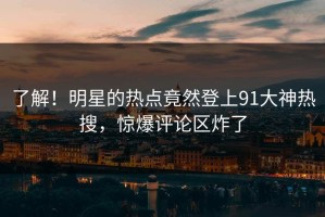 了解！明星的热点竟然登上91大神热搜，惊爆评论区炸了
