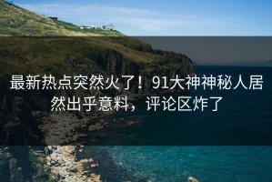 最新热点突然火了！91大神神秘人居然出乎意料，评论区炸了